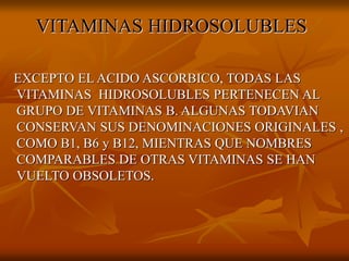 VITAMINAS HIDROSOLUBLES
EXCEPTO EL ACIDO ASCORBICO, TODAS LAS
VITAMINAS HIDROSOLUBLES PERTENECEN AL
GRUPO DE VITAMINAS B. ALGUNAS TODAVIAN
CONSERVAN SUS DENOMINACIONES ORIGINALES ,
COMO B1, B6 y B12, MIENTRAS QUE NOMBRES
COMPARABLES DE OTRAS VITAMINAS SE HAN
VUELTO OBSOLETOS.
 