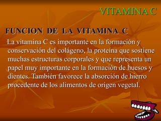 VITAMINA C
FUNCION DE LA VITAMINA C
La vitamina C es importante en la formación y
conservación del colágeno, la proteína que sostiene
muchas estructuras corporales y que representa un
papel muy importante en la formación de huesos y
dientes. También favorece la absorción de hierro
procedente de los alimentos de origen vegetal.
 