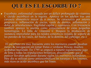 QUE ES EL ESCORBUTO ?
 Escorbuto, enfermedad causada por un déficit prolongado de vitamina
C (ácido ascórbico) en la ingesta. Aparece en los adultos tras una
carencia alimenticia mayor de 6 meses. Se caracteriza por astenia
progresiva, inflamación de encías, caída de dientes, inflamación y
dolor de articulaciones, fragilidad capilar y equimosis. Con frecuencia
también aparece la anemia como consecuencia de estas pequeñas
hemorragias. La falta de vitamina C bloquea la producción de
sustancia intercelular para los tejidos conectivos (tejidos de soporte de
las paredes de los vasos, del hueso, de la dentina, del cartílago, etc.).
El escorbuto era muy frecuente entre los marineros cuando pasaban
meses de navegación sin tomar frutas o verduras frescas; muchos
acababan muriendo. En 1795 se empezó a repartir regularmente jugo
de lima a todas las tripulaciones británicas, procedimiento que al
parecer llevaban aplicando durante siglos los marineros holandeses.
Hoy día se utilizan como antiescorbúticos las naranjas y los limones,
más ricos en ácido ascórbico que las limas.
 