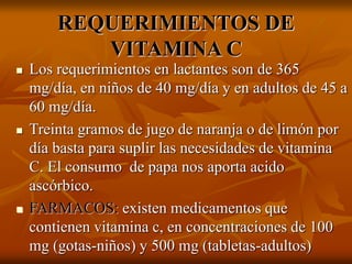 REQUERIMIENTOS DE
VITAMINA C
 Los requerimientos en lactantes son de 365
mg/día, en niños de 40 mg/día y en adultos de 45 a
60 mg/día.
 Treinta gramos de jugo de naranja o de limón por
día basta para suplir las necesidades de vitamina
C. El consumo de papa nos aporta acido
ascórbico.
 FARMACOS: existen medicamentos que
contienen vitamina c, en concentraciones de 100
mg (gotas-niños) y 500 mg (tabletas-adultos)
 