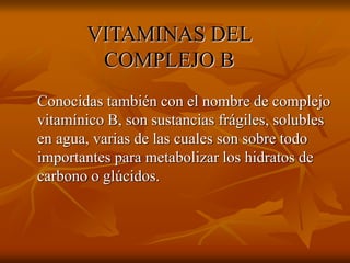 VITAMINAS DEL
COMPLEJO B
Conocidas también con el nombre de complejo
vitamínico B, son sustancias frágiles, solubles
en agua, varias de las cuales son sobre todo
importantes para metabolizar los hidratos de
carbono o glúcidos.
 