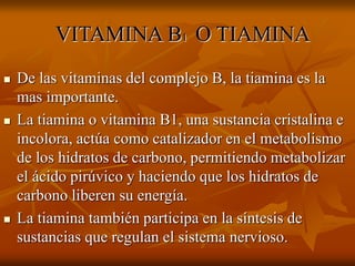 VITAMINA B1 O TIAMINA
 De las vitaminas del complejo B, la tiamina es la
mas importante.
 La tiamina o vitamina B1, una sustancia cristalina e
incolora, actúa como catalizador en el metabolismo
de los hidratos de carbono, permitiendo metabolizar
el ácido pirúvico y haciendo que los hidratos de
carbono liberen su energía.
 La tiamina también participa en la síntesis de
sustancias que regulan el sistema nervioso.
 