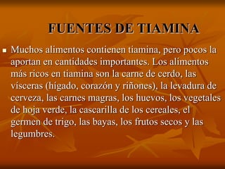 FUENTES DE TIAMINA
 Muchos alimentos contienen tiamina, pero pocos la
aportan en cantidades importantes. Los alimentos
más ricos en tiamina son la carne de cerdo, las
vísceras (hígado, corazón y riñones), la levadura de
cerveza, las carnes magras, los huevos, los vegetales
de hoja verde, la cascarilla de los cereales, el
germen de trigo, las bayas, los frutos secos y las
legumbres.
 