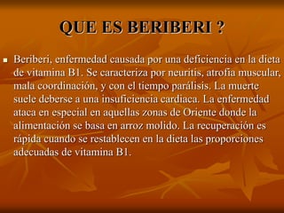 QUE ES BERIBERI ?
 Beriberi, enfermedad causada por una deficiencia en la dieta
de vitamina B1. Se caracteriza por neuritis, atrofia muscular,
mala coordinación, y con el tiempo parálisis. La muerte
suele deberse a una insuficiencia cardiaca. La enfermedad
ataca en especial en aquellas zonas de Oriente donde la
alimentación se basa en arroz molido. La recuperación es
rápida cuando se restablecen en la dieta las proporciones
adecuadas de vitamina B1.
 