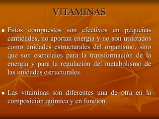 VITAMINAS
 Estos compuestos son efectivos en pequeñas
cantidades, no aportan energía y no son utilizados
como unidades estructurales del organismo, sino
que son esenciales para la transformación de la
energía y para la regulación del metabolismo de
las unidades estructurales.
 Las vitaminas son diferentes una de otra en la
composición química y en función.
 