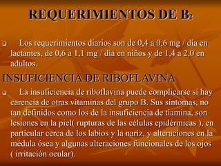REQUERIMIENTOS DE B2
 Los requerimientos diarios son de 0,4 a 0,6 mg / día en
lactantes, de 0,6 a 1,1 mg / día en niños y de 1,4 a 2,0 en
adultos.
INSUFICIENCIA DE RIBOFLAVINA
 La insuficiencia de riboflavina puede complicarse si hay
carencia de otras vitaminas del grupo B. Sus síntomas, no
tan definidos como los de la insuficiencia de tiamina, son
lesiones en la piel( rupturas de las células epidérmicas ), en
particular cerca de los labios y la nariz, y alteraciones en la
médula ósea y algunas alteraciones funcionales de los ojos
( irritación ocular).
 