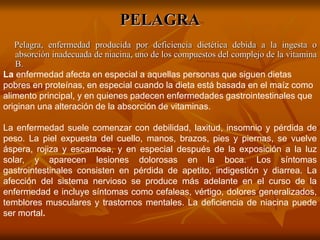 PELAGRA
Pelagra, enfermedad producida por deficiencia dietética debida a la ingesta o
absorción inadecuada de niacina, uno de los compuestos del complejo de la vitamina
B.
La enfermedad afecta en especial a aquellas personas que siguen dietas
pobres en proteínas, en especial cuando la dieta está basada en el maíz como
alimento principal, y en quienes padecen enfermedades gastrointestinales que
originan una alteración de la absorción de vitaminas.
La enfermedad suele comenzar con debilidad, laxitud, insomnio y pérdida de
peso. La piel expuesta del cuello, manos, brazos, pies y piernas, se vuelve
áspera, rojiza y escamosa, y en especial después de la exposición a la luz
solar, y aparecen lesiones dolorosas en la boca. Los síntomas
gastrointestinales consisten en pérdida de apetito, indigestión y diarrea. La
afección del sistema nervioso se produce más adelante en el curso de la
enfermedad e incluye síntomas como cefaleas, vértigo, dolores generalizados,
temblores musculares y trastornos mentales. La deficiencia de niacina puede
ser mortal.
 