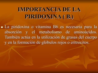 IMPORTANCIA DE LA
PIRIDOXINA ( B6)
 La piridoxina o vitamina B6 es necesaria para la
absorción y el metabolismo de aminoácidos.
También actúa en la utilización de grasas del cuerpo
y en la formación de glóbulos rojos o eritrocitos.
 