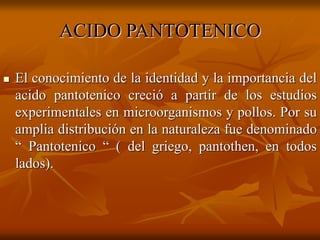 ACIDO PANTOTENICO
 El conocimiento de la identidad y la importancia del
acido pantotenico creció a partir de los estudios
experimentales en microorganismos y pollos. Por su
amplia distribución en la naturaleza fue denominado
“ Pantotenico “ ( del griego, pantothen, en todos
lados).
 