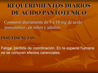 REQUERIMIENTOS DIARIOS
DE ACIDO PANTOTENICO
Consumir diariamente de 5 a 10 mg de acido
pantotenico , en niños y adultos.
INSUFISENCIAS
Fatiga, perdida de coordinación. En la especie humana
no se conocen efectos carenciales.
 
