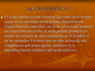 ACIDO LIPOICO
 El acido lipoico es una vitamina que tanto en el hombre
como en los animales no ha podido demostrársele
ningún función especifica, no se ha encontrado tampoco
un requerimiento diario, ni se ha podido producir un
estado de carencia de este compuesto en el hombre ni
en los animales. Lo unico que se sabe acerca de esta
vitamina, es que actúa agente catalítico en la
dercarboxilacion oxidativa del acido piruvico.
 