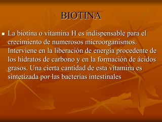 BIOTINA
 La biotina o vitamina H es indispensable para el
crecimiento de numerosos microorganismos.
Interviene en la liberación de energía procedente de
los hidratos de carbono y en la formación de ácidos
grasos. Una cierta cantidad de esta vitamina es
sintetizada por las bacterias intestinales
 