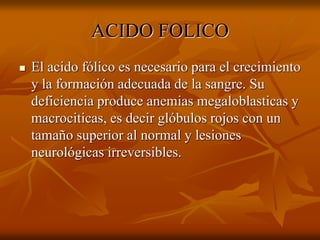 ACIDO FOLICO
 El acido fólico es necesario para el crecimiento
y la formación adecuada de la sangre. Su
deficiencia produce anemias megaloblasticas y
macrociticas, es decir glóbulos rojos con un
tamaño superior al normal y lesiones
neurológicas irreversibles.
 
