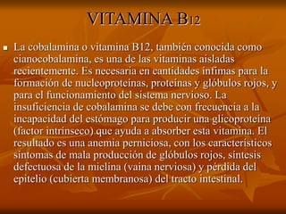 VITAMINA B12
 La cobalamina o vitamina B12, también conocida como
cianocobalamina, es una de las vitaminas aisladas
recientemente. Es necesaria en cantidades ínfimas para la
formación de nucleoproteínas, proteínas y glóbulos rojos, y
para el funcionamiento del sistema nervioso. La
insuficiencia de cobalamina se debe con frecuencia a la
incapacidad del estómago para producir una glicoproteína
(factor intrínseco) que ayuda a absorber esta vitamina. El
resultado es una anemia perniciosa, con los característicos
síntomas de mala producción de glóbulos rojos, síntesis
defectuosa de la mielina (vaina nerviosa) y pérdida del
epitelio (cubierta membranosa) del tracto intestinal.
 
