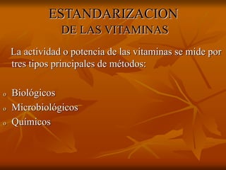ESTANDARIZACION
DE LAS VITAMINAS
La actividad o potencia de las vitaminas se mide por
tres tipos principales de métodos:
o Biológicos
o Microbiológicos
o Químicos
 