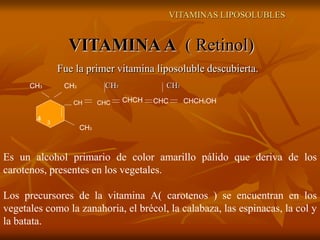 VITAMINAS LIPOSOLUBLES
VITAMINAA ( Retinol)
Fue la primer vitamina liposoluble descubierta.
CH3 CH3
CH CHC CHCH CHC CHCH2OH
CH3
CH3 CH3
4 3
Es un alcohol primario de color amarillo pálido que deriva de los
carotenos, presentes en los vegetales.
Los precursores de la vitamina A( carotenos ) se encuentran en los
vegetales como la zanahoria, el brécol, la calabaza, las espinacas, la col y
la batata.
 