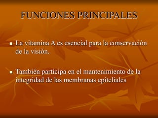 FUNCIONES PRINCIPALES
 La vitamina A es esencial para la conservación
de la visión.
 También participa en el mantenimiento de la
integridad de las membranas epiteliales
 