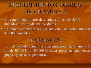 REQUERIMIENTOS DIARIOSREQUERIMIENTOS DIARIOS
DE VITAMINA ADE VITAMINA A
 El requerimiento diario de vitamina A es de 5.000El requerimiento diario de vitamina A es de 5.000
unidades o 1.5 mg/día en los adultos.unidades o 1.5 mg/día en los adultos.
 En mujeres embarazada y lactantes los requerimiento sonEn mujeres embarazada y lactantes los requerimiento son
de 8.000 unidades.de 8.000 unidades.
FARMACOSFARMACOS
En el mercado actual, las concentraciones de vitamina AEn el mercado actual, las concentraciones de vitamina A
son de 50.000 UI y 100.000 UI, cuyas presentaciones son enson de 50.000 UI y 100.000 UI, cuyas presentaciones son en
grageas y capsulas gelatinosas.grageas y capsulas gelatinosas.
 