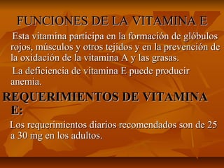 FUNCIONES DE LA VITAMINA EFUNCIONES DE LA VITAMINA E
Esta vitamina participa en la formación de glóbulosEsta vitamina participa en la formación de glóbulos
rojos, músculos y otros tejidos y en la prevención derojos, músculos y otros tejidos y en la prevención de
la oxidación de la vitamina A y las grasas.la oxidación de la vitamina A y las grasas.
La deficiencia de vitamina E puede producirLa deficiencia de vitamina E puede producir
anemia.anemia.
REQUERIMIENTOS DE VITAMINAREQUERIMIENTOS DE VITAMINA
E:E:
Los requerimientos diarios recomendados son de 25Los requerimientos diarios recomendados son de 25
a 30 mg en los adultos.a 30 mg en los adultos.
 
