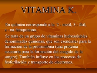 VITAMINA K.VITAMINA K.
En química corresponde a la 2 - metil, 3 - fitil,En química corresponde a la 2 - metil, 3 - fitil,
a - na fatoquinona.a - na fatoquinona.
Se trata de un grupo de vitaminas hidrosolublesSe trata de un grupo de vitaminas hidrosolubles
denominadas quinonas, que son esenciales para ladenominadas quinonas, que son esenciales para la
formación de la protrombina (una proteínaformación de la protrombina (una proteína
necesaria para la formación del coagulo de lanecesaria para la formación del coagulo de la
sangre). También influye en los procesos desangre). También influye en los procesos de
fosforilación y transporte de electrones.fosforilación y transporte de electrones.
 
