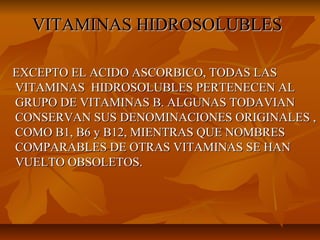 VITAMINAS HIDROSOLUBLESVITAMINAS HIDROSOLUBLES
EXCEPTO EL ACIDO ASCORBICO, TODAS LASEXCEPTO EL ACIDO ASCORBICO, TODAS LAS
VITAMINAS HIDROSOLUBLES PERTENECEN ALVITAMINAS HIDROSOLUBLES PERTENECEN AL
GRUPO DE VITAMINAS B. ALGUNAS TODAVIANGRUPO DE VITAMINAS B. ALGUNAS TODAVIAN
CONSERVAN SUS DENOMINACIONES ORIGINALES ,CONSERVAN SUS DENOMINACIONES ORIGINALES ,
COMO B1, B6 y B12, MIENTRAS QUE NOMBRESCOMO B1, B6 y B12, MIENTRAS QUE NOMBRES
COMPARABLES DE OTRAS VITAMINAS SE HANCOMPARABLES DE OTRAS VITAMINAS SE HAN
VUELTO OBSOLETOS.VUELTO OBSOLETOS.
 