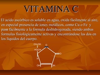 VITAMINA CVITAMINA C
El acido ascórbico es soluble en agua, oxida fácilmente al aire,El acido ascórbico es soluble en agua, oxida fácilmente al aire,
en especial presencia de iones metálicos, como Cu o Fe yen especial presencia de iones metálicos, como Cu o Fe y
pasa fácilmente a la formula deshidrogenada, siendo ambaspasa fácilmente a la formula deshidrogenada, siendo ambas
formulas fisiológicamente activas y encontrándose las dos enformulas fisiológicamente activas y encontrándose las dos en
los líquidos del cuerpo.los líquidos del cuerpo.
O
OHOH
H
HOCH
CH2OH O
2+ 3+
 