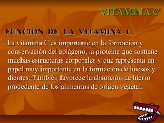 VITAMINA CVITAMINA C
FUNCION DE LA VITAMINA CFUNCION DE LA VITAMINA C
La vitamina C es importante en la formación yLa vitamina C es importante en la formación y
conservación del colágeno, la proteína que sostieneconservación del colágeno, la proteína que sostiene
muchas estructuras corporales y que representa unmuchas estructuras corporales y que representa un
papel muy importante en la formación de huesos ypapel muy importante en la formación de huesos y
dientes. También favorece la absorción de hierrodientes. También favorece la absorción de hierro
procedente de los alimentos de origen vegetal.procedente de los alimentos de origen vegetal.
 