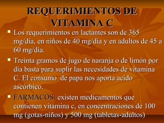 REQUERIMIENTOS DEREQUERIMIENTOS DE
VITAMINA CVITAMINA C
 Los requerimientos en lactantes son de 365Los requerimientos en lactantes son de 365
mg/día, en niños de 40 mg/día y en adultos de 45 amg/día, en niños de 40 mg/día y en adultos de 45 a
60 mg/día.60 mg/día.
 Treinta gramos de jugo de naranja o de limón porTreinta gramos de jugo de naranja o de limón por
día basta para suplir las necesidades de vitaminadía basta para suplir las necesidades de vitamina
C. El consumo de papa nos aporta acidoC. El consumo de papa nos aporta acido
ascórbico.ascórbico.
 FARMACOS:FARMACOS: existen medicamentos queexisten medicamentos que
contienen vitamina c, en concentraciones de 100contienen vitamina c, en concentraciones de 100
mg (gotas-niños) y 500 mg (tabletas-adultos)mg (gotas-niños) y 500 mg (tabletas-adultos)
 