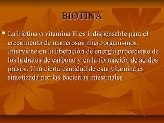 BIOTINABIOTINA
 La biotina o vitamina H es indispensable para elLa biotina o vitamina H es indispensable para el
crecimiento de numerosos microorganismos.crecimiento de numerosos microorganismos.
Interviene en la liberación de energía procedente deInterviene en la liberación de energía procedente de
los hidratos de carbono y en la formación de ácidoslos hidratos de carbono y en la formación de ácidos
grasos. Una cierta cantidad de esta vitamina esgrasos. Una cierta cantidad de esta vitamina es
sintetizada por las bacterias intestinalessintetizada por las bacterias intestinales
 