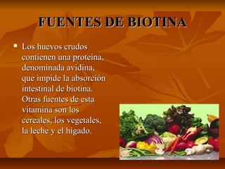 FUENTES DE BIOTINAFUENTES DE BIOTINA
 Los huevos crudosLos huevos crudos
contienen una proteína,contienen una proteína,
denominada avidina,denominada avidina,
que impide la absorciónque impide la absorción
intestinal de biotina.intestinal de biotina.
Otras fuentes de estaOtras fuentes de esta
vitamina son losvitamina son los
cereales, los vegetales,cereales, los vegetales,
la leche y el hígado.la leche y el hígado.
 