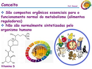 Conceito                            Prof. Emanuel




 São compostos orgânicos essenciais para o
funcionamento normal do metabolismo (alimentos
reguladores)
 Não são normalmente sintetizadas pelo
organismo humano




Vitamina D
 