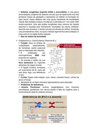  Defeitos congênitos (espinha bífida e anencefalia): é uma grave
   anormalidade congênita do sistema nervoso que se desenvolve nos dois
   primeiros meses de gestação e representa um defeito na formação do
   tubo neural. Esses defeitos são uma causa importante de mortalidade
   infantil. Nos Estados Unidos a incidência é estimada em 1 em cada 1000
   recém-nascidos. Uma das lesões congênitas mais comuns da medula
   espinhal é causada pelo fechamento incompleto da coluna vertebral.
   Quando isso acontece, o tecido nervoso sai através do orifício, formando
   uma protuberância mole, na qual a medula espinhal fica sem proteção. É
   mais comum na região lombo sagrada.
    Não há relatos de toxicidade

 Cobalamina ou Cianocobalina (Vitamina B12)
   Função: Atua na síntese de
  nucleotídeos,     especialmente,
  de hemácias, sendo essencial
  para a maturação das mesmas.
   É        sintetizada       por
  microrganismos, NÃO está
  presente em vegetais.
   Os animais a obtêm de sua
  flora bacteriana ou ingerindo
  alimentos de origem animal.
   O fígado humano armazena
  um suprimento de B12 para até
  seis anos, logo, sua deficiência
  é rara.
   Fontes: fígado, leite integral, ovos, ostras, camarão fresco, carnes de
  porco e frango.
   Necessita de um fator intrínseco (glicoproteína) para absorção.
   Problemas de deficiência:
   Anemia Perniciosa: anemia megaloblástica com sintomas
  neurológicos (problemas nos nervos devido à falta de oxigênio para o
  funcionamento ideal do sistema nervoso).
 
