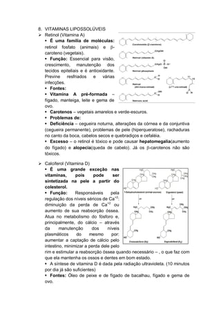8. VITAMINAS LIPOSSOLÚVEIS
 Retinol (Vitamina A)
    É uma família de moléculas:
   retinol fosfato (animais) e -
   caroteno (vegetais).
    Função: Essencial para visão,
   crescimento, manutenção dos
   tecidos epiteliais e é antioxidante.
   Previne    resfriados    e    várias
   infecções.
    Fontes:
    Vitamina A pré-formada –
   fígado, manteiga, leite e gema de
   ovo.
    Carotenos – vegetais amarelos e verde-escuros.
    Problemas de:
    Deficiência – cegueira noturna, alterações da córnea e da conjuntiva
   (cegueira permanente), problemas de pele (hiperqueratose), rachaduras
   no canto da boca, cabelos secos e quebradiços e cefaléia.
    Excesso – o retinol é tóxico e pode causar hepatomegalia(aumento
   do fígado) e alopecia(queda de cabelo). Já os -carotenos não são
   tóxicos.

 Calciferol (Vitamina D)
   É uma grande exceção nas
  vitaminas,      pois      pode     ser
  sintetizada na pele a partir do
  colesterol.
   Função:       Responsáveis      pela
  regulação dos níveis séricos de Ca+2:
  diminuição da perda de Ca+2 ou
  aumento de sua reabsorção óssea.
  Atua no metabolismo do fósforo e,
  principalmente, do cálcio – através
  da      manutenção       dos    níveis
  plasmáticos      do     mesmo     por:
  aumentar a captação de cálcio pelo
  intestino, minimizar a perda dele pelo
  rim e estimular a reabsorção óssea quando necessário – , o que faz com
  que ela mantenha os ossos e dentes em bom estado.
   A síntese de vitamina D é dada pela radiação ultravioleta. (10 minutos
  por dia já são suficientes)
   Fontes: Óleo de peixe e de fígado de bacalhau, fígado e gema de
  ovo.
 