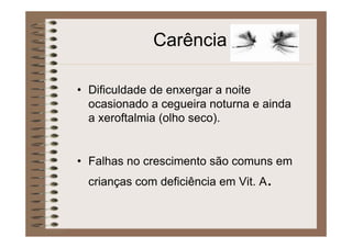 Carência
• Dificuldade de enxergar a noite
ocasionado a cegueira noturna e ainda
a xeroftalmia (olho seco).
• Falhas no crescimento são comuns em
crianças com deficiência em Vit. A.
 