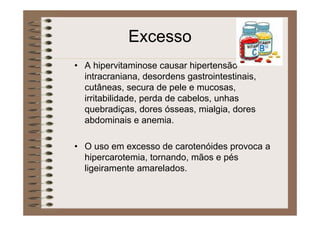 Excesso
• A hipervitaminose causar hipertensão
intracraniana, desordens gastrointestinais,
cutâneas, secura de pele e mucosas,
irritabilidade, perda de cabelos, unhas
quebradiças, dores ósseas, mialgia, dores
abdominais e anemia.
• O uso em excesso de carotenóides provoca a
hipercarotemia, tornando, mãos e pés
ligeiramente amarelados.
 