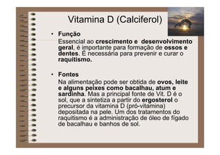 Vitamina D (Calciferol)
• Função
Essencial ao crescimento e desenvolvimento
geral, é importante para formação de ossos e
dentes. É necessária para prevenir e curar o
raquitismo.
• Fontes
Na alimentação pode ser obtida de ovos, leite
e alguns peixes como bacalhau, atum e
sardinha. Mas a principal fonte de Vit. D é o
sol, que a sintetiza a partir do ergosterol o
precursor da vitamina D (pró-vitamina)
depositada na pele. Um dos tratamentos do
raquitismo é a administração de óleo de fígado
de bacalhau e banhos de sol.
 