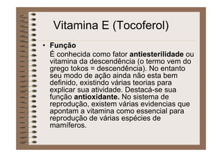 Vitamina E (Tocoferol)
• Função
É conhecida como fator antiesterilidade ou
vitamina da descendência (o termo vem do
grego tokos = descendência). No entanto
seu modo de ação ainda não esta bem
definido, existindo várias teorias para
explicar sua atividade. Destacá-se sua
função antioxidante. No sistema de
reprodução, existem várias evidencias que
apontam a vitamina como essencial para
reprodução de várias espécies de
mamíferos.
 