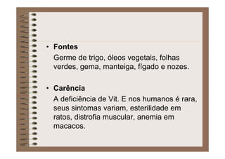 • Fontes
Germe de trigo, óleos vegetais, folhas
verdes, gema, manteiga, fígado e nozes.
• Carência
A deficiência de Vit. E nos humanos é rara,
seus sintomas variam, esterilidade em
ratos, distrofia muscular, anemia em
macacos.
 