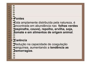 • Fontes
Esta amplamente distribuída pela natureza, é
encontrada em abundância nas folhas verdes
(espinafre, couve), repolho, ervilha, soja,
tomate e em alimentos de origem animal.
• Carência
Redução na capacidade de coagulação
sanguínea, aumentando a tendência as
hemorragias.
 