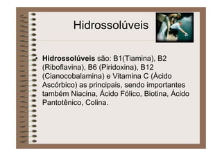 Hidrossolúveis
• Hidrossolúveis são: B1(Tiamina), B2
(Riboflavina), B6 (Piridoxina), B12
(Cianocobalamina) e Vitamina C (Ácido
Ascórbico) as principais, sendo importantes
também Niacina, Ácido Fólico, Biotina, Ácido
Pantotênico, Colina.
 