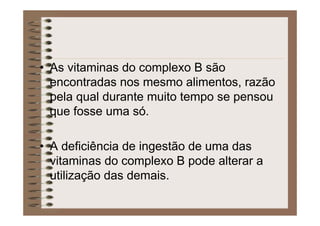 • As vitaminas do complexo B são
encontradas nos mesmo alimentos, razão
pela qual durante muito tempo se pensou
que fosse uma só.
• A deficiência de ingestão de uma das
vitaminas do complexo B pode alterar a
utilização das demais.
 