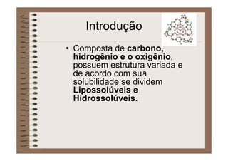 Introdução
• Composta de carbono,
hidrogênio e o oxigênio,
possuem estrutura variada e
de acordo com sua
solubilidade se dividem
Lipossolúveis e
Hidrossolúveis.
 