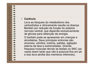 • Carência
Leva ao bloqueio do metabolismo dos
carboidratos e clinicamente resulta na doença
Beribéri por redução da função do sistema
nervoso central, que depende exclusivamente
de glicose para obtenção de energia.
O beribéri pode se apresentar em crianças e
alcoólatras. Seus principais sintomas são
anorexia, vômitos, insônia, palidez, agitação
edema da face e extremidades. Grande
fraqueza muscular devido as lesões no SNC (as
vezes doem tanto que não é possível fica em pé
e isso leva atrofia dos membros inferiores).
 