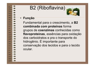 B2 (Riboflavina)
• Função
Fundamental para o crescimento, a B2
combinada com proteínas forma
grupos de coenzimas conhecidas como
flavoproteínas, essências para oxidação
dos carboidratos e pra o transporte do
hidrogênio. É importante para
conservação dos tecidos e para o tecido
ocular.
 