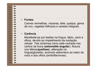 • Fontes
Carnes vermelhas, vísceras, leite, queijos, gema
de ovo, vegetais folhosos e cereais integrais.
• Carência
Manifestá-se por lesões na língua, lábio, nariz e
olhos, devido ao impedimento da oxidação
celular. Tais sintomas como pele rachada nos
cantos da boca (estomatite angular), fissura
nos lábios(queilose), alteração na
língua(glossite), acúmulo seborréico ao redor do
nariz e dos olhos (arriboflavinose).
 