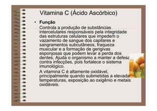 Vitamina C (Ácido Ascórbico)
• Função
Controla a produção de substâncias
intercelulares responsáveis pela integridade
das estruturas celulares que impedem o
vazamento de sangue dos capilares e
sangramentos subcutâneos, fraqueza
muscular e a formação de gengivas
esponjosas que podem levar a perda dos
dentes. Ajuda o organismo a manter a defesa
contra infecções, pois fortalece o sistema
imunológico.
A vitamina C é altamente oxidável,
principalmente quando submetidas a elevadas
temperaturas, exposição ao oxigênio e metais
oxidáveis.
 