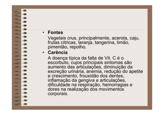 • Fontes
Vegetais crus, principalmente, acerola, caju,
frutas cítricas, laranja, tangerina, limão,
pimentão, repolho.
• Carência
A doença típica da falta de Vit. C é o
escorbuto, cujos principais sintomas são
aumento das articulações, diminuição da
excreção urinária, anemia, redução do apetite
e crescimento, frouxidão dos dentes,
inflamação da gengiva e articulações,
dificuldade na respiração, hemorragias e
dores na realização dos movimentos
corporais.
 