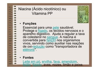 Niacina (Ácido nicotínico) ou
Vitamina PP
• Funções
Essencial para uma pele saudável.
Protege o fígado, os tecidos nervosos e o
aparelho digestivo. Ajuda a regular a taxa
de colesterol no sangue. A niacina é
convertida para NADH nos organismos
vivos, servindo como auxiliar nas reações
de oxi-redução como "transportadora de
elétrons".
• Fontes
Leite em pó, ervilha, fava, amendoim,
feijão, fígado, aves, nozes, limão e peixe.
 
