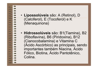• Lipossolúveis são: A (Retinol), D
(Calciferol), E (Tocoferol) e K
(Menaquinona)
• Hidrossolúveis são: B1(Tiamina), B2
(Riboflavina), B6 (Piridoxina), B12
(Cianocobalamina) e Vitamina C
(Ácido Ascórbico) as principais, sendo
importantes também Niacina, Ácido
Fólico, Biotina, Ácido Pantotênico,
Colina.
 