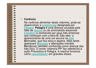 • Carência
Na carência alimentar desta vitamina, pode-se
desenvolver a avitaminose designada por
Pelagra. Pelagra é uma doença causada pela
falta de niacina ou do aminoácido essencial
triptofano e conhecida por seus três sintomas
que começam com a letra D. São eles: o
aparecimento de uma cor escura na pele
Dermatite, que fica seca e áspera. Mais tarde
aparecem Diarreias e alterações mentais
Demência; também conhecida como doença dos
três D(s). O nome 'vitamina PP' faz referência à
ação Preventiva à Pelagra. A niacina funciona
como vasodilatador em grandes doses.
 